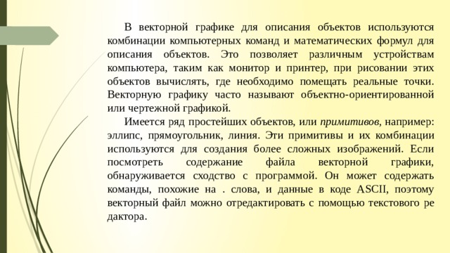  В векторной графике для описания объектов используются комбинации компьютерных команд и ма­ тематических формул для описания объектов. Это позволяет различным устройствам компьютера, таким как монитор и принтер, при рисовании этих объектов вычислять, где необходимо помещать реальные точки. Векторную графику часто называют объектно-ориентированной или чертежной графикой.  Имеется ряд простейших объектов, или примитивов, например: эллипс, прямоугольник, линия. Эти примитивы и их ком­ бинации используются для создания более сложных изображений. Если посмотреть содержание файла векторной графики, обнаруживается сходство с программой. Он может содержать команды, похожие на . слова, и данные в коде ASCII, поэтому векторный файл можно отредактировать с помощью текстового ре­дактора. 