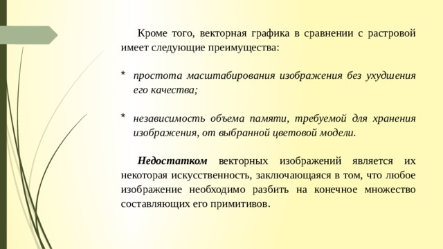 Кроме того, векторная графика в сравнении с растровой имеет следующие преимущества: простота масштабирования изображения без ухудшения его качества; независимость объема памяти, требуемой для хранения изображения, от выбранной цветовой моде­ ли. Недостатком  векторных изображений является их некоторая искусственность, заключающаяся в том, что любое изображение необходимо разбить на конечное множество составляющих его примитивов. 