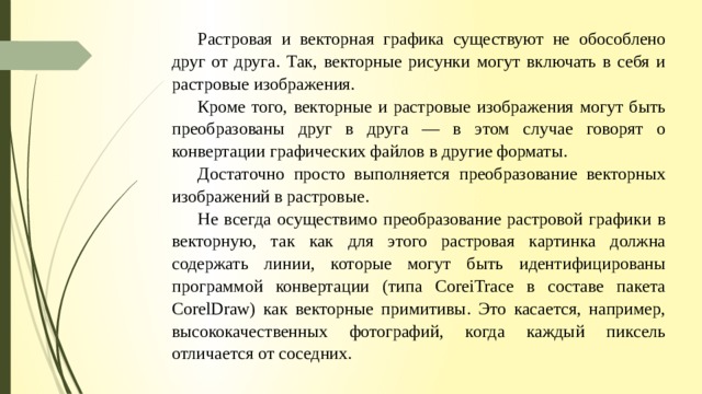 Растровая и векторная графика существуют не обособлено друг от друга. Так, векторные рисунки могут включать в себя и растровые изображения. Кроме того, векторные и растровые изображения могут быть преобразованы друг в друга — в этом случае говорят о конвертации графических файлов в другие форма­ты. Достаточно просто выполняется преобразование векторных изображений в растровые. Не всегда осу­ществимо преобразование растровой графики в векторную, так как для этого растровая картинка должна содержать линии, которые могут быть идентифицированы программой конвертации (типа CoreiTrace в со­ставе пакета CorelDraw) как векторные примитивы. Это касается, например, высококачественных фото­графий, когда каждый пиксель отличается от соседних. 