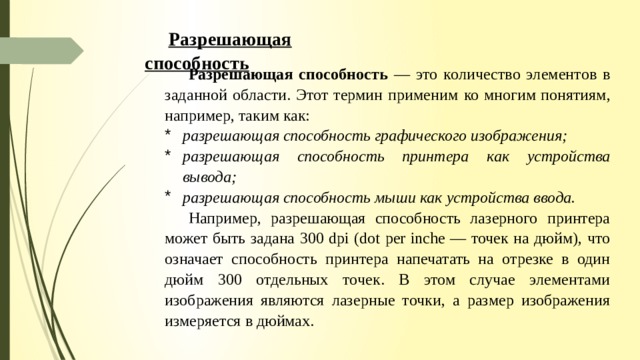 Разрешающая способность Разрешающая способность — это количество элементов в заданной области. Этот термин применим ко многим понятиям, например, таким как: разрешающая способность графического изображения; разрешающая способность принтера как устройства вывода; разрешающая способность мыши как устройства ввода. Например, разрешающая способность лазерного принтера может быть задана 300 dpi (dot per inche — точек на дюйм), что означает способность принтера напечатать на отрезке в один дюйм 300 отдельных то­ чек. В этом случае элементами изображения являются лазерные точки, а размер изображения измеряется в дюймах. 