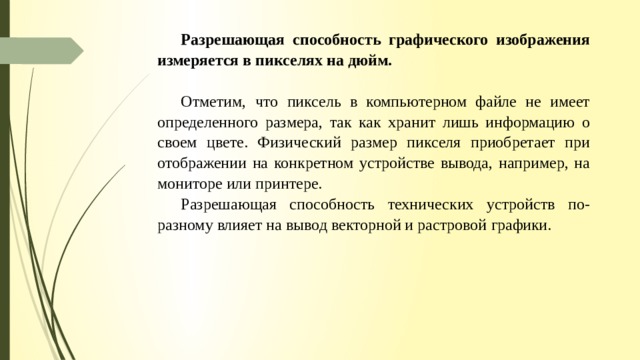 Разрешающая способность графического изображения измеряется в пикселях на дюйм. Отметим, что пиксель в компьютерном файле не имеет определенного размера, так как хранит лишь информацию о своем цвете. Физический размер пикселя приобретает при отображении на конкретном устройстве вывода, напри­мер, на мониторе или принтере. Разрешающая способность технических устройств по-разному влияет на вывод векторной и растровой графики. 