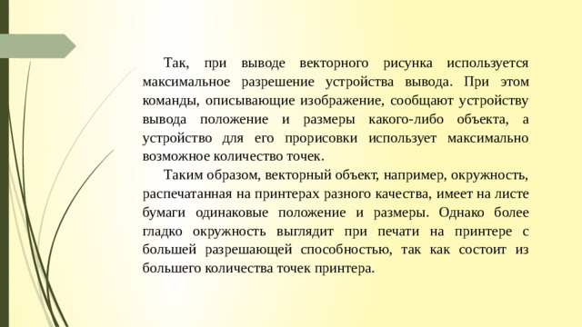 Так, при выводе векторного рисунка используется максимальное разрешение устройства вывода. При этом команды, описывающие изображение, сообщают устройству вывода положение и размеры какого- либо объекта, а устройство для его прорисовки использует максимально возможное количество точек. Та­ ким образом, векторный объект, например, окружность, распечатанная на принтерах разного качества, имеет на листе бумаги одинаковые положение и размеры. Однако более гладко окружность выглядит при печати на принтере с большей разрешающей способностью, так как состоит из большего количества точек принтера. 