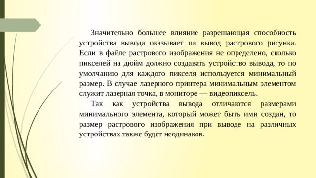 Значительно большее влияние разрешающая способность устройства вывода оказывает па вывод рас­трового рисунка. Если в файле растрового изображения не определено, сколько пикселей на дюйм должно создавать устройство вывода, то по умолчанию для каждого пикселя используется минимальный размер. В случае лазерного принтера минимальным элементом служит лазерная точка, в мониторе — видеопиксель. Так как устройства вывода отличаются размерами минимального элемента, который может быть ими соз­ дан, то размер растрового изображения при выводе на различных устройствах также будет неодинаков. 