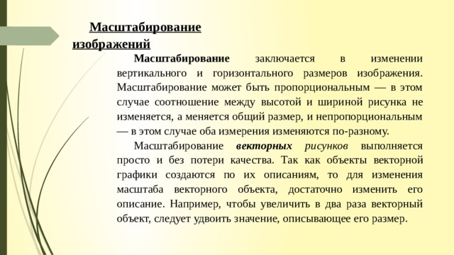 Масштабирование изображений Масштабирование заключается в изменении вертикального и горизонтального размеров изображения. Масштабирование может быть пропорциональным — в этом случае соотношение между высотой и шири­ ной рисунка не изменяется, а меняется общий размер, и непропорциональным — в этом случае оба изме­рения изменяются по-разному. Масштабирование векторных рисунков выполняется просто и без потери качества. Так как объекты векторной графики создаются по их описаниям, то для изменения масштаба векторного объекта, достаточ­но изменить его описание. Например, чтобы увеличить в два раза векторный объект, следует удвоить зна­чение, описывающее его размер. 