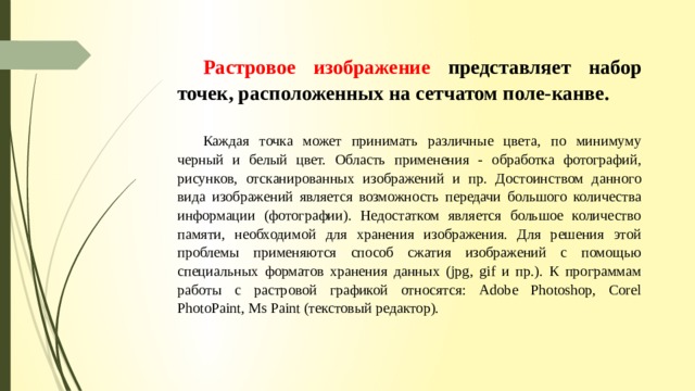 Растровое изображение представляет набор точек, расположенных на сетчатом поле-канве.  Каждая точка может принимать различные цвета, по минимуму черный и бе­лый цвет. Область применения - обработка фотографий, рисунков, отсканированных изо­бражений и пр. Достоинством данного вида изображений является возможность передачи большого количества информации (фотографии). Недостатком является большое коли­чество памяти, необходимой для хранения изображения. Для решения этой проблемы применяются способ сжатия изображений с помощью специальных форматов хранения данных (jpg, gif и пр.). К программам работы с растровой графикой относятся: Adobe Photoshop, Corel PhotoPaint, Ms Paint (текстовый редактор). 