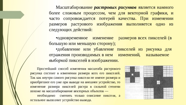 Масштабирование растровых рисунков является намного более сложным процессом, чем для век­торной графики, и часто сопровождается потерей качества. При изменении размеров растрового изобра­жения выполняется одно из следующих действий: • одновременное изменение размеров всех пикселей (в большую или меньшую сторону); • добавление или убавление пикселей из рисунка для отражения производимых в нем изменений, называемое выборкой пикселей в изображении. Простейший способ изменения мас­ штаба растрового рисунка состоит в изме­ нении размера всех его пикселей. Так как внутри самого рисунка пиксели не имеют размера и приобретают его уже при выво­де на внешнее устройство, то изменение размера пикселей растра в сильной степе­ни похоже на масштабирование векторных объектов — необходимо сменить только описание пикселя, а остальное выполнит устройство вывода. 