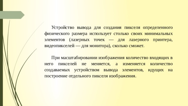 Устройство вывода для создания пикселя определенного физического размера использует столько сво­их минимальных элементов (лазерных точек — для лазерного принтера, видеопикселей — для монитора), сколько сможет. При масштабировании изображения количество входящих в него пикселей не меняется, а изменяется количество создаваемых устройством вывода элементов, идущих на построение отдельного пикселя изображения. 
