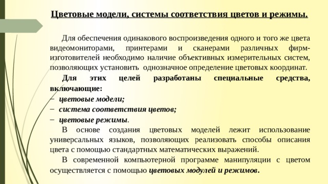 Цветовые модели, системы соответствия цветов и режимы. Для обеспечения одинакового воспроизведения одного и того же цвета видеомониторами, принтерами и сканерами различных фирм-изготовителей необходимо наличие объективных измерительных систем, позволяющих установить однозначное определение цветовых координат.  Для этих целей разработаны специальные средства, включающие: цветовые модели; система соответствия цветов; цветовые режимы . В основе создания цветовых моделей лежит использование универсальных языков, позволяющих реализовать способы описания цвета с помощью стандартных математических выражений. В современной компьютерной программе манипуляции с цветом осуществляется с помощью цветовых модулей и режимов . 