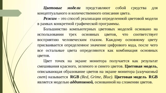 Цветовые модели представляют собой средства для концептуального и количественного описания цвета. Режим  – это способ реализации определенной цветовой модели в рамках конкретной графической программы. Большинство компьютерных цветовых моделей основано на использовании трех основных цветов, что соответствует восприятию человеческим глазом. Каждому основному цвету присваивается определенное значение цифрового кода, после чего все остальные цвета определяются как комбинация основных цветов. Цвет точек на экране монитора получается как результат смешивания красного, зеленого и синего цветов. Цветовая модель , описывающая образование цветов на экране монитора ( излучаемый свет ) называется RGB  (Red, Grime, Blue).  Цветовая модель RGB является моделью аддитивной, основанной на сложении цветов. 