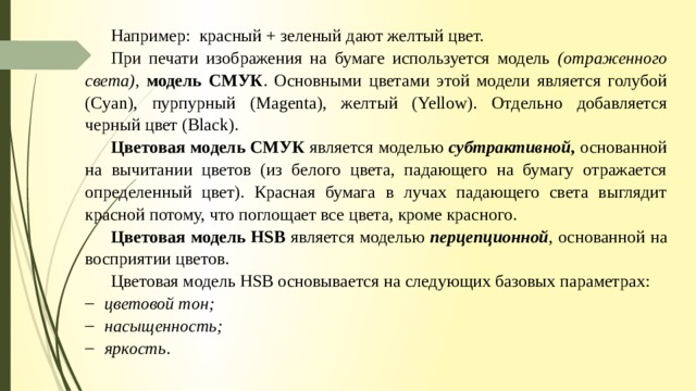 Например: красный + зеленый дают желтый цвет. При печати изображения на бумаге используется модель (отраженного  света),  модель СМУК . Основными цветами этой модели является голубой (Cyan), пурпурный (Magenta), желтый (Yellow). Отдельно добавляется черный цвет (Black). Цветовая модель СМУК является моделью субтрактивной, основанной на вычитании цветов (из белого цвета, падающего на бумагу отражается определенный цвет). Красная бумага в лучах падающего света выглядит красной потому, что поглощает все цвета, кроме красного. Цветовая модель HSB является моделью перцепционной , основанной на восприятии цветов. Цветовая модель HSB основывается на следующих базовых параметрах: цветовой тон; насыщенность; яркость . 