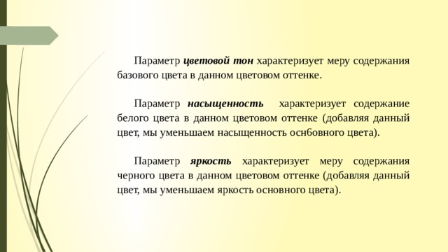 Параметр цветовой тон характеризует меру содержания базового цвета в данном цветовом оттенке. Параметр насыщенность  характеризует содержание белого цвета в данном цветовом оттенке (добавляя данный цвет, мы уменьшаем насыщенность осн6овного цвета). Параметр яркость характеризует меру содержания черного цвета в данном цветовом оттенке (добавляя данный цвет, мы уменьшаем яркость основного цвета). 