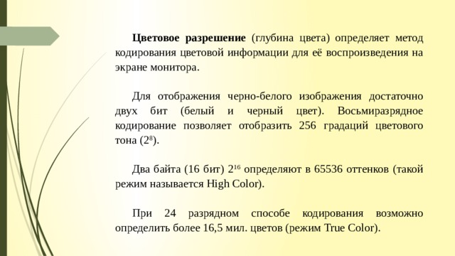 Цветовое разрешение (глубина цвета) определяет метод кодирования цветовой информации для её воспроизведения на экране монитора. Для отображения черно-белого изображения достаточно двух бит (белый и черный цвет). Восьмиразрядное кодирование позволяет отобразить 256 градаций цветового тона (2 8 ). Два байта (16 бит) 2 16 определяют в 65536 оттенков (такой режим называется High Color). При 24 разрядном способе кодирования возможно определить более 16,5 мил. цветов (режим True Color). 