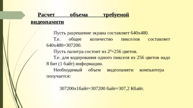 Расчет объема требуемой видеопамяти Пусть разрешение экрана составляет 640x480. Т.е. общее количество пикселов составляет 640x480=307200. Пусть палитра состоит из 2 8 =256 цветов. Т.е. для кодирования одного пикселя из 256 цветов надо 8 бит (1 байт) информации. Необходимый объем видеопамяти компьютера получается:  307200x1байт=307200 байт=307,2 Кбайт. 