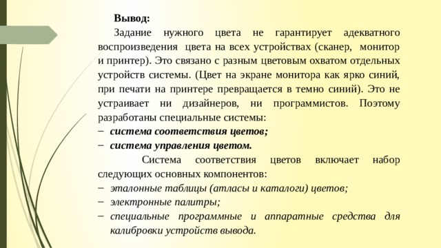 Вывод: Задание нужного цвета не гарантирует адекватного воспроизведения цвета на всех устройствах (сканер, монитор и принтер). Это связано с разным цветовым охватом отдельных устройств системы. (Цвет на экране монитора как ярко синий, при печати на принтере превращается в темно синий). Это не устраивает ни дизайнеров, ни программистов. Поэтому разработаны специальные системы: система соответствия цветов; система управления цветом.   Система соответствия цветов включает набор следующих основных компонентов: эталонные таблицы (атласы и каталоги) цветов; электронные палитры; специальные программные и аппаратные средства для калибровки устройств вывода. 