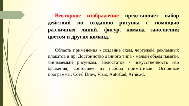Векторное изображение  представляет набор действий по созданию рисунка с по­мощью различных линий, фигур, команд заполнения цветом и других команд. Область применения - создание схем, чертежей, рекламных плакатов и пр. Достоинство данного типа - малый объем памяти, занимаемый рисунком. Недостаток - искусственность изо­бражения, состоящее из набора примитивов. Основные программы: Corel Draw, Visio, AutoCad, Arhicad. 
