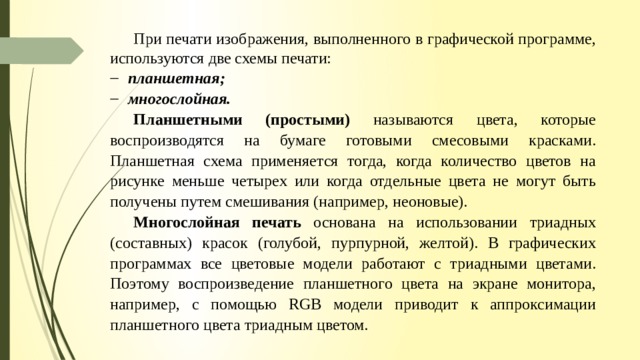 При печати изображения, выполненного в графической программе, используются две схемы печати: планшетная; многослойная. Планшетными (простыми) называются цвета, которые воспроизводятся на бумаге готовыми смесовыми красками. Планшетная схема применяется тогда, когда количество цветов на рисунке меньше четырех или когда отдельные цвета не могут быть получены путем смешивания (например, неоновые). Многослойная печать основана на использовании триадных (составных) красок (голубой, пурпурной, желтой). В графических программах все цветовые модели работают с триадными цветами. Поэтому воспроизведение планшетного цвета на экране монитора, например, с помощью RGB модели приводит к аппроксимации планшетного цвета триадным цветом. 