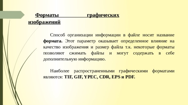 Форматы графических изображений Способ организации информации в файле носит название формата. Этот параметр оказывает определенное влияние на качество изображения и размер файла т.к. некоторые форматы позволяют сжимать файлы и могут содержать в себе дополнительную информацию. Наиболее распространенными графическими форматами являются: TIF,  GIF, YPEC, CDR, EPS и PDF. 