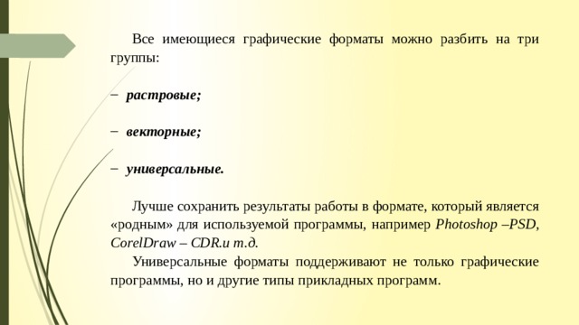 Все имеющиеся графические форматы можно разбить на три группы: растровые; векторные; универсальные. Лучше сохранить результаты работы в формате, который является «родным» для используемой программы, например Photoshop –PSD, CorelDraw – CDR.и т.д. Универсальные форматы поддерживают не только графические программы, но и другие типы прикладных программ. 