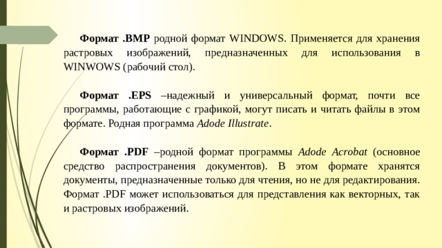 Формат .ВМР родной формат WINDOWS. Применяется для хранения растровых изображений, предназначенных для использования в WINWOWS (рабочий стол). Формат .EPS –надежный и универсальный формат, почти все программы, работающие с графикой, могут писать и читать файлы в этом формате. Родная программа Adode Illustrate . Формат .PDF –родной формат программы Adode Acrobat (основное средство распространения документов). В этом формате хранятся документы, предназначенные только для чтения, но не для редактирования. Формат .PDF может использоваться для представления как векторных, так и растровых изображений. 