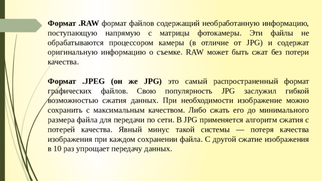  Формат .RAW формат файлов содержащий необработанную информацию, поступающую напрямую с матрицы фотокамеры. Эти файлы не обрабатываются процессором камеры (в отличие от JPG) и содержат оригинальную информацию о съемке. RAW может быть сжат без потери качества. Формат .JPEG (он же JPG) это самый распространенный формат графических файлов. Свою популярность JPG заслужил гибкой возможностью сжатия данных. При необходимости изображение можно сохранить с максимальным качеством. Либо сжать его до минимального размера файла для передачи по сети. В JPG применяется алгоритм сжатия с потерей качества. Явный минус такой системы — потеря качества изображения при каждом сохранении файла. С другой сжатие изображения в 10 раз упрощает передачу данных.   