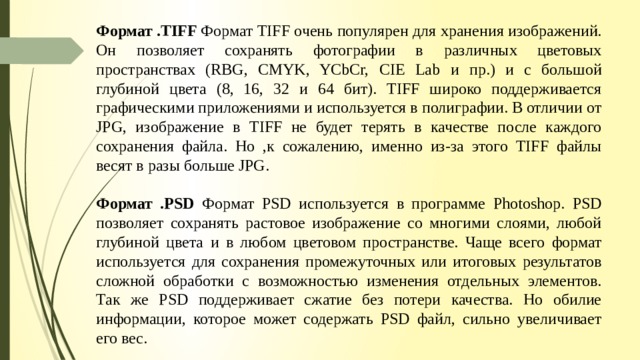 Формат .TIFF Формат TIFF очень популярен для хранения изображений. Он позволяет сохранять фотографии в различных цветовых пространствах (RBG, CMYK, YCbCr, CIE Lab и пр.) и с большой глубиной цвета (8, 16, 32 и 64 бит). TIFF широко поддерживается графическими приложениями и используется в полиграфии. В отличии от JPG, изображение в TIFF не будет терять в качестве после каждого сохранения файла. Но ,к сожалению, именно из-за этого TIFF файлы весят в разы больше JPG. Формат .PSD Формат PSD используется в программе Photoshop. PSD позволяет сохранять растовое изображение со многими слоями, любой глубиной цвета и в любом цветовом пространстве. Чаще всего формат используется для сохранения промежуточных или итоговых результатов сложной обработки с возможностью изменения отдельных элементов. Так же PSD поддерживает сжатие без потери качества. Но обилие информации, которое может содержать PSD файл, сильно увеличивает его вес.   