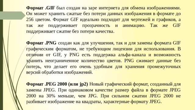 Формат .GIF был создан на заре интернета для обмена изображениями. Он может хранить сжатые без потери данных изображения в формате до 256 цветом. Формат GIF идеально подходит для чертежей и графиков, а так же поддерживает прозрачность и анимацию. Так же GIF поддерживает сжатие без потери качества. Формат .PNG создан как для улучшения, так и для замены формата GIF графическим форматом, не требующим лицензии для использования. В отличии от GIF, у PNG есть поддержка альфа-канала и возможность хранить неограниченное количество цветов. PNG сжимает данные без потерь, что делает его очень удобным для хранения промежуточных версий обработки изображений. Формат .PEG 2000 (или jp2) Новый графический формат, созданный для замены JPEG. При одинаковом качестве размер файла в формате JPEG 2000 на 30% меньше, чем JPG. При сильном сжатии JPEG 2000 не разбивает изображение на квадраты, характерные формату JPEG. 