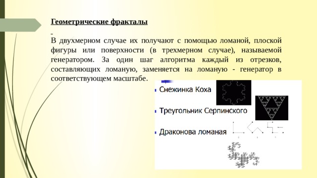 Геометрические фракталы  В двухмерном случае их получают с помощью ломаной, плоской фигуры или поверхности (в трехмерном случае), называемой генератором. За один шаг алгоритма каждый из отрезков, составляющих ломаную, заменяется на ломаную - генератор в соответствующем масштабе. 