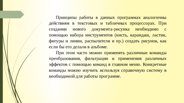 Принципы работы в данных программах аналогичны действиям в текстовых и табличных процессорах. При создании нового документа-рисунка необходимо с помощью набора инструментов (кисть, карандаш, ластик, фигуры и линии, распылители и пр.) соз­дать рисунок, как если бы его делали в альбоме. При этом часто можно применять раз­личные команды преобразования, фильтрации и применения различных эффектов с по­мощью команд в главном меню. Конкретные команды можно изучить используя справоч­ную систему в необходимой для работы программе. 