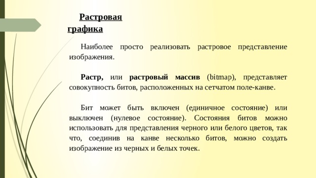 Растровая графика Наиболее просто реализовать растровое представление изображения. Растр, или растровый массив (bitmap), представляет совокупность битов, расположенных на сетчатом поле-канве. Бит может быть вклю­чен (единичное состояние) или выключен (нулевое состояние). Со­стояния битов можно использовать для представления черного или белого цветов, так что, соединив на канве несколько битов, можно создать изображение из черных и белых точек. 