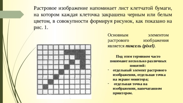 Растровое изображение напоминает лист клетчатой бумаги, на котором каждая клеточка закрашена черным или белым цветом, в совокупности формируя рисунок, как показано на рис. 1. Основным элементом растрового изображения является пиксель (pixel) .  Под этим термином часто понимают несколько различных по­нятий: отдельный элемент растрового изображения, отдельная точка на экране монитора;  отдельная точка на изображении, напечатанном принтером. 