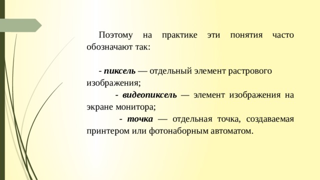 Поэтому на практике эти понятия часто обозначают так: - пиксель  — отдельный элемент растрового изображения;   - видеопиксель — элемент изображения на экране монитора;  - точка  — отдельная точка, создаваемая принтером или фотонаборным автоматом. 