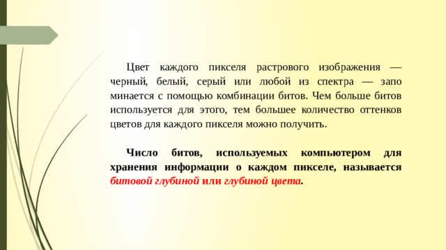 Цвет каждого пикселя растрового изображения — черный, белый, серый или любой из спектра — запо­минается с помощью комбинации битов. Чем больше битов используется для этого, тем большее количе­ство оттенков цветов для каждого пикселя можно получить. Число битов, используемых компьютером для хранения информации о каждом пикселе, называется битовой глубиной или глубиной цвета . 