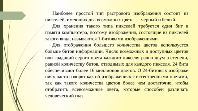 Наиболее простой тип растрового изображения состоит из пикселей, имеющих два возможных цвета — черный и белый. Для хранения такого типа пикселей требуется один бит в памяти компьютера, поэтому изображения, состоящие из пикселей такого вида, называются 1-битовыми изображениями. Для отображе­ния большего количества цветов используется больше битов информации. Число возможных и доступных цветов или градаций серого цвета каждого пикселя равно двум в степени, равной количеству битов, отво­димых для каждого пикселя. 24 бита обеспечивают более 16 миллионов цветов. О 24-битовых изображе­ниях часто говорят как об изображениях с естественными цветами, так как такого количества цветов более чем достаточно, чтобы отобразить всевозможные цвета, которые способен различать человеческий глаз. 