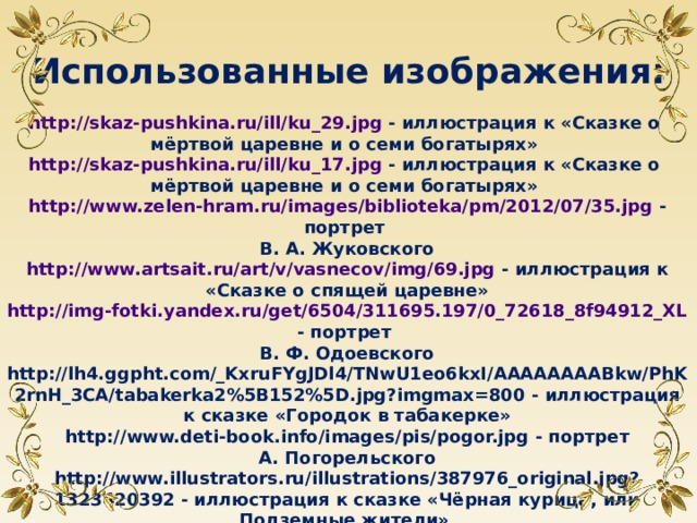 Использованные изображения: http://skaz-pushkina.ru/ill/ku_29.jpg - иллюстрация к «Сказке о мёртвой царевне и о семи богатырях» http://skaz-pushkina.ru/ill/ku_17.jpg - иллюстрация к «Сказке о мёртвой царевне и о семи богатырях» http://www.zelen-hram.ru/images/biblioteka/pm/2012/07/35.jpg - портрет В. А. Жуковского http://www.artsait.ru/art/v/vasnecov/img/69.jpg - иллюстрация к «Сказке о спящей царевне» http://img-fotki.yandex.ru/get/6504/311695.197/0_72618_8f94912_XL - портрет В. Ф. Одоевского http://lh4.ggpht.com/_KxruFYgJDl4/TNwU1eo6kxI/AAAAAAAABkw/PhK2rnH_3CA/tabakerka2%5B152%5D.jpg?imgmax=800 - иллюстрация к сказке «Городок в табакерке» http://www.deti-book.info/images/pis/pogor.jpg - портрет А. Погорельского http://www.illustrators.ru/illustrations/387976_original.jpg?1323420392 - иллюстрация к сказке «Чёрная курица, или Подземные жители»  