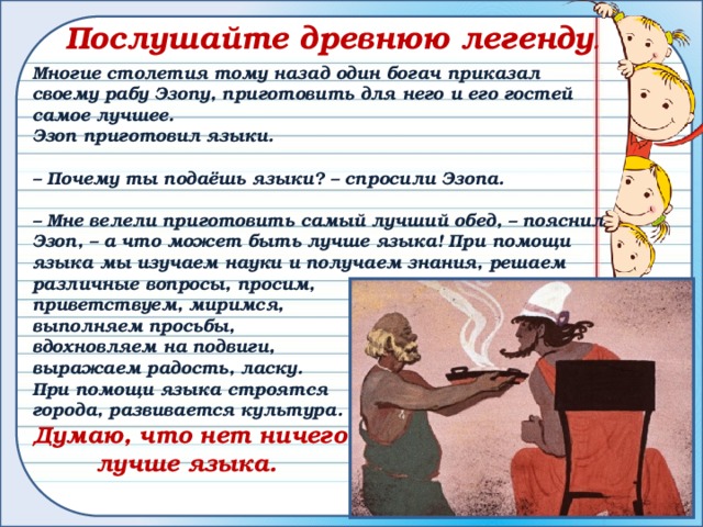 Послушайте древнюю легенду .  Многие столетия тому назад один богач приказал своему рабу Эзопу, приготовить для него и его гостей самое лучшее.  Эзоп приготовил языки.  – Почему ты подаёшь языки? – спросили Эзопа.  – Мне велели приготовить самый лучший обед, – пояснил Эзоп, – а что может быть лучше языка! При помощи языка мы изучаем науки и получаем знания, решаем различные вопросы, просим, приветствуем, миримся, выполняем просьбы, вдохновляем на подвиги, выражаем радость, ласку. При помощи языка строятся города, развивается культура. Думаю, что нет ничего  лучше языка. 