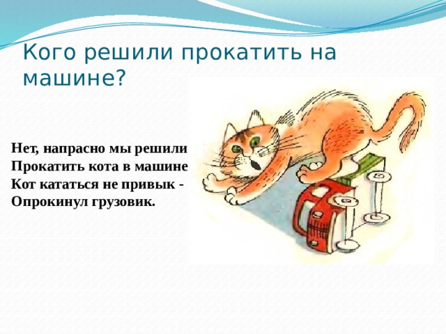 Кого решили прокатить на машине? Нет, напрасно мы решили  Прокатить кота в машине:  Кот кататься не привык -  Опрокинул грузовик.