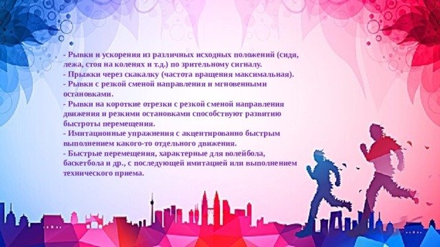 - Рывки и ускорения из различных исходных положений (сидя, лежа, стоя на коленях и т.д.) по зрительному сигналу. - Прыжки через скакалку (частота вращения максимальная). - Рывки с резкой сменой направления и мгновенными остановками. - Рывки на короткие отрезки с резкой сменой направления движения и резкими остановками способствуют развитию быстроты перемещения. - Имитационные упражнения с акцентированно быстрым выполнением какого-то отдельного движения. - Быстрые перемещения, характерные для волейбола, баскетбола и др., с последующей имитацией или выполнением технического приема. 