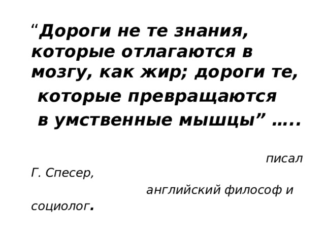 “ Дороги не те знания, которые отлагаются в мозгу, как жир; дороги те,  которые превращаются  в умственные мышцы” …..   писал Г. Спесер,  английский философ и социолог . 