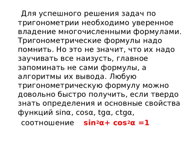  Для успешного решения задач по тригонометрии необходимо уверенное владение многочисленными формулами. Тригонометрические формулы надо помнить. Но это не значит, что их надо заучивать все наизусть, главное запоминать не сами формулы, а алгоритмы их вывода. Любую тригонометрическую формулу можно довольно быстро получить, если твердо знать определения и основные свойства функций sinα, cosα, tgα, ctgα,  соотношение sin 2 α+ cos 2 α =1  