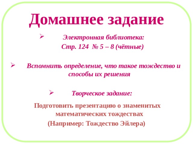 Домашнее задание  Электронная библиотека:  Стр. 124 № 5 – 8 (чётные)   Вспомнить определение, что такое тождество и способы их решения   Творческое задание:   Подготовить презентацию о знаменитых математических тождествах (Например: Тождество Эйлера) 