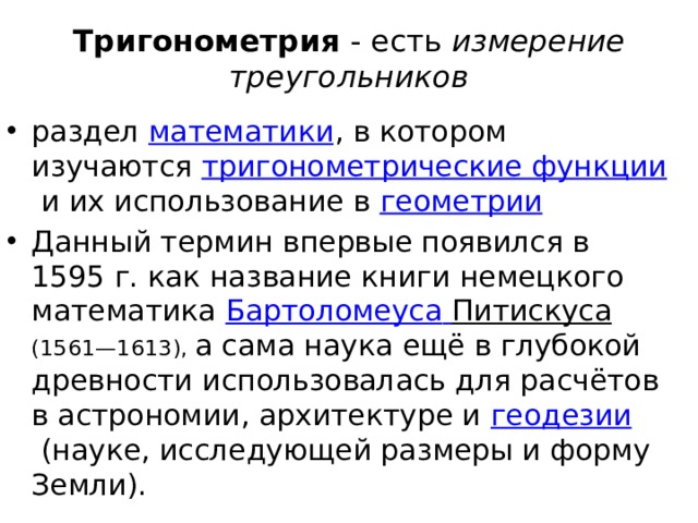 Тригонометрия  - есть  измерение треугольников раздел  математики , в котором изучаются  тригонометрические функции  и их использование в  геометрии Данный термин впервые появился в 1595 г. как название книги немецкого математика  Бартоломеуса  Питискуса  (1561—1613), а сама наука ещё в глубокой древности использовалась для расчётов в астрономии, архитектуре и  геодезии  (науке, исследующей размеры и форму Земли). 