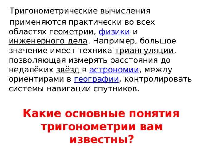  Тригонометрические вычисления  применяются практически во всех областях  геометрии ,  физики  и  инженерного дела . Например, большое значение имеет техника  триангуляции , позволяющая измерять расстояния до недалёких  звёзд  в  астрономии , между ориентирами в  географии , контролировать системы навигации спутников.  Какие основные понятия тригонометрии вам известны? 