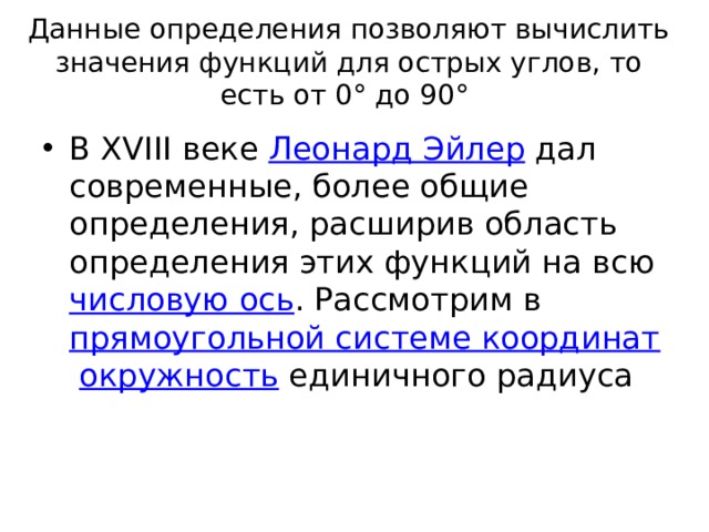 Данные определения позволяют вычислить значения функций для острых углов, то есть от 0° до 90° В XVIII веке  Леонард Эйлер  дал современные, более общие определения, расширив область определения этих функций на всю  числовую ось . Рассмотрим в  прямоугольной системе координат   окружность  единичного радиуса 