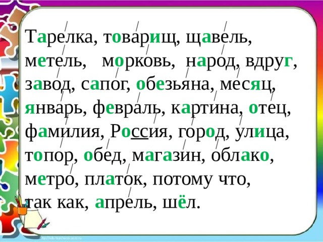 Т а релка, т о вар и щ, щ а вель, м е тель, м о рковь, н а род, вдру г , з а вод, с а пог, о б е зьяна, мес я ц, я нварь, ф е враль, к а ртина, о тец, ф а милия, Р о сс ия, гор о д, ул и ца, т о пор, о бед, м а г а зин, обл а к о , м е тро, пл а ток, потому что, так как, а прель, ш ё л. 