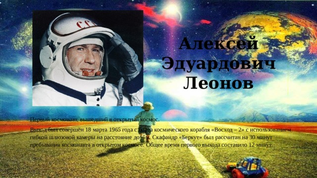 Алексей Эдуардович Леонов Первый космонавт, вышедший в открытый космос. Выход был совершён 18 марта 1965 года с борта космического корабля «Восход – 2» с использованием гибкой шлюзовой камеры на расстояние до 5м. Скафандр «Беркут» был рассчитан на 30 минут пребывания космонавта в открытом космосе. Общее время первого выхода составило 12 минут. 
