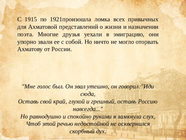 С 1915 по 1921произошла ломка всех привычных для Ахматовой представлений о жизни и назначении поэта. Многие друзья уехали в эмиграцию, они упорно звали ее с собой. Но ничто не могло оторвать Ахматову от России.     