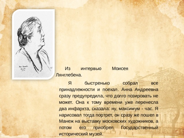 Из интервью Моисея Лянглебена. Я быстренько собрал все принадлежности и поехал. Анна Андреевна сразу предупредила, что долго позировать не может. Она к тому времени уже перенесла два инфаркта, сказала: ну, максимум - час. Я нарисовал тогда портрет, он сразу же пошел в Манеж на выставку московских художников, а потом его приобрел Государственный исторический музей. 