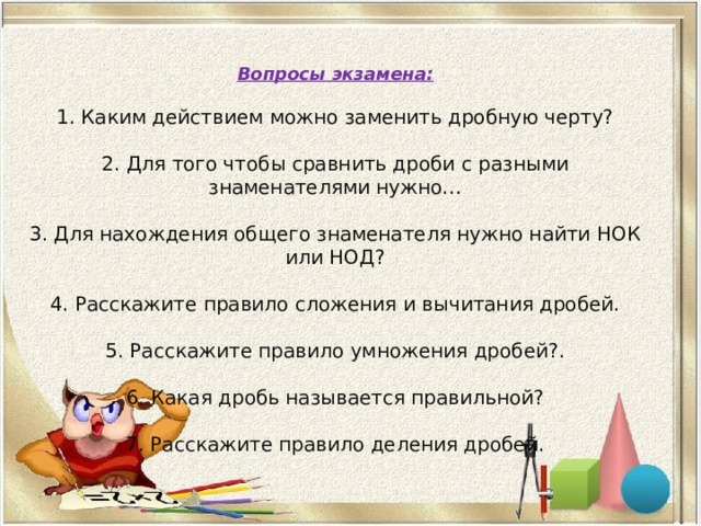 Вопросы экзамена: 1. Каким действием можно заменить дробную черту? 2. Для того чтобы сравнить дроби с разными знаменателями нужно… 3. Для нахождения общего знаменателя нужно найти НОК или НОД? 4. Расскажите правило сложения и вычитания дробей. 5. Расскажите правило умножения дробей?. 6. Какая дробь называется правильной? 7. Расскажите правило деления дробей. 