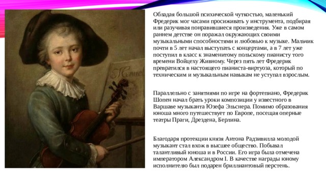 Обладая большой психической чуткостью, маленький Фредерик мог часами просиживать у инструмента, подбирая или разучивая понравившиеся произведения. Уже в самом раннем детстве он поражал окружающих своими музыкальными способностями и любовью к музыке. Мальчик почти в 5 лет начал выступать с концертами, а в 7 лет уже поступил в класс к знаменитому польскому пианисту того времени Войцеху Живному. Через пять лет Фредерик превратился в настоящего пианиста-виртуоза, который по техническим и музыкальным навыкам не уступал взрослым. Параллельно с занятиями по игре на фортепиано, Фредерик Шопен начал брать уроки композиции у известного в Варшаве музыканта Юзефа Эльснера. Помимо образования юноша много путешествует по Европе, посещая оперные театры Праги, Дрездена, Берлина. Благодаря протекции князя Антона Радзивилла молодой музыкант стал вхож в высшее общество. Побывал талантливый юноша и в России. Его игра была отмечена императором Александром I. В качестве награды юному исполнителю был подарен бриллиантовый перстень. 