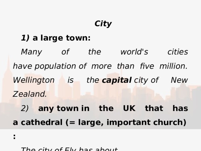 City ​ 1) a large town: Many of the world's cities have population of more than five million. Wellington is the  capital  city of New Zealand. ​ 2) any town in the UK that has a cathedral (= large, important church): The city of Ely has about 15,000 inhabitants. 